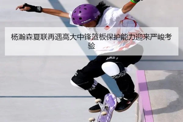 杨瀚森夏联再遇高大中锋篮板保护能力迎来严峻考验