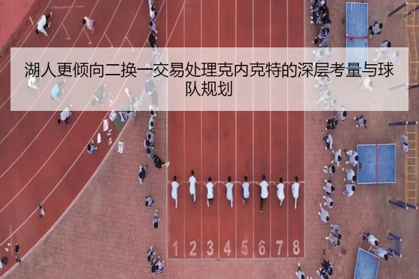 湖人更倾向二换一交易处理克内克特的深层考量与球队规划 | bet365app